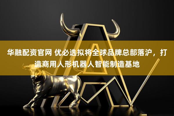 华融配资官网 优必选拟将全球品牌总部落沪，打造商用人形机器人智能制造基地