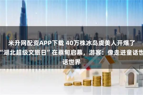 米升网配资APP下载 40万株冰岛虞美人开爆了!“湖北超级文旅日”在蔡甸启幕,游客:像走进童话世界