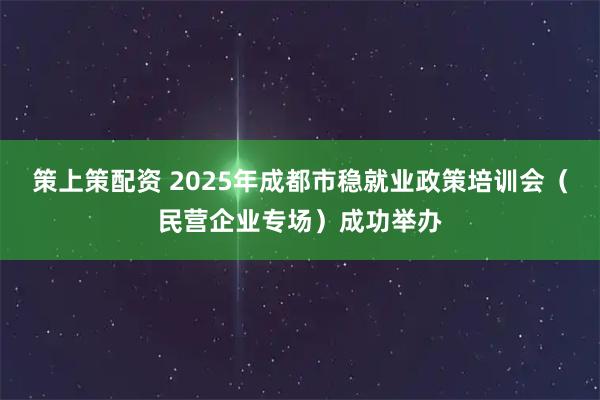 策上策配资 2025年成都市稳就业政策培训会（民营企业专场）成功举办