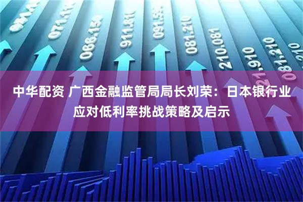 中华配资 广西金融监管局局长刘荣：日本银行业应对低利率挑战策略及启示