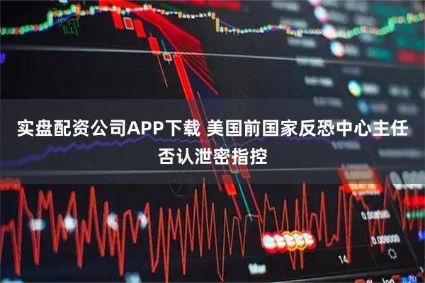 实盘配资公司APP下载 美国前国家反恐中心主任否认泄密指控
