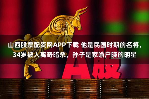 山西股票配资网APP下载 他是民国时期的名将,34岁被人离奇暗杀,孙子是家喻户晓的明星