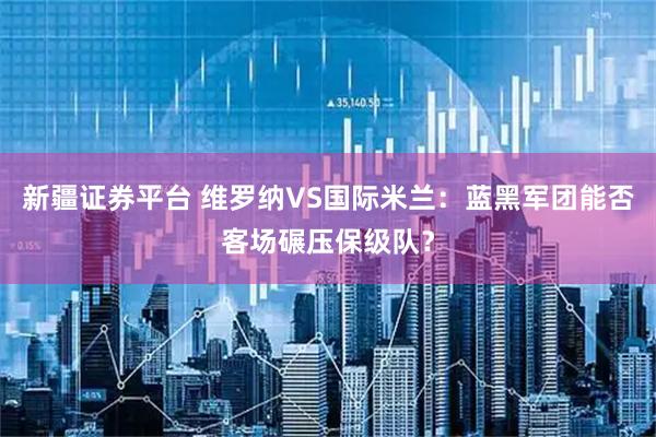 新疆证券平台 维罗纳VS国际米兰：蓝黑军团能否客场碾压保级队？