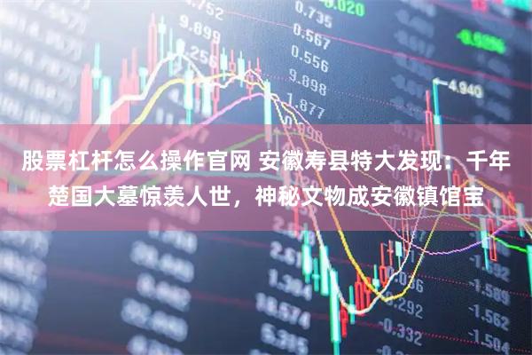 股票杠杆怎么操作官网 安徽寿县特大发现:千年楚国大墓惊羡人世,神秘文物成安徽镇馆宝