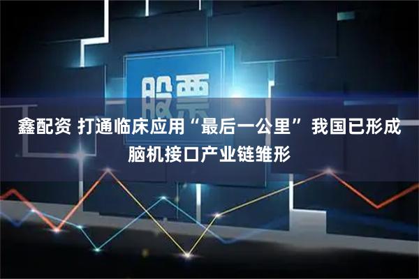 鑫配资 打通临床应用“最后一公里” 我国已形成脑机接口产业链雏形