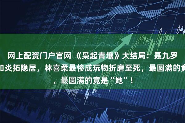 网上配资门户官网 《枭起青壤》大结局:聂九罗死而复生和炎拓隐居,林喜柔最惨成玩物折磨至死,最圆满的竟是“她”!