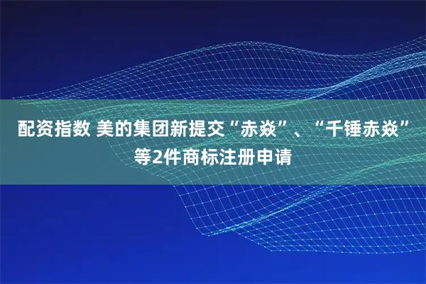 配资指数 美的集团新提交“赤焱”、“千锤赤焱”等2件商标注册申请