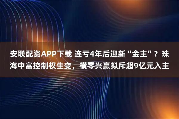 安联配资APP下载 连亏4年后迎新“金主”?珠海中富控制权生变,横琴兴赢拟斥超9亿元入主
