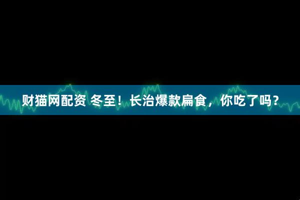 财猫网配资 冬至！长治爆款扁食，你吃了吗？