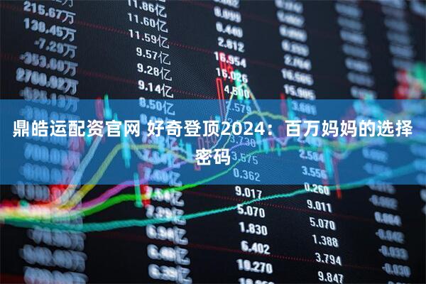 鼎皓运配资官网 好奇登顶2024：百万妈妈的选择密码