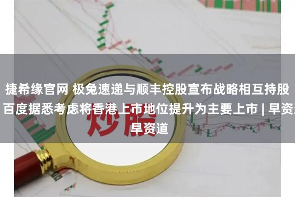 捷希缘官网 极兔速递与顺丰控股宣布战略相互持股；百度据悉考虑将香港上市地位提升为主要上市 | 早资道
