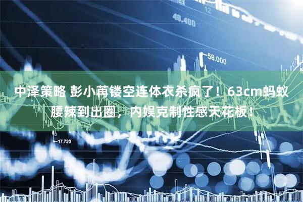 中泽策略 彭小苒镂空连体衣杀疯了！63cm蚂蚁腰辣到出圈，内娱克制性感天花板！