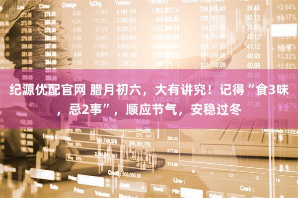 纪源优配官网 腊月初六，大有讲究！记得“食3味，忌2事”，顺应节气，安稳过冬