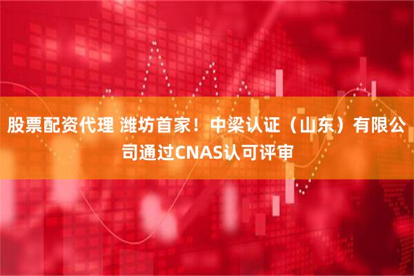 股票配资代理 潍坊首家!中梁认证(山东)有限公司通过CNAS认可评审