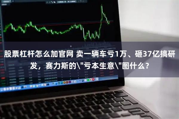 股票杠杆怎么加官网 卖一辆车亏1万、砸37亿搞研发，赛力斯的